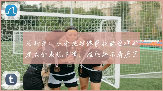 尼科尔：从未见过像萨拉赫这样断崖式的表现下滑，谁也说不清原因