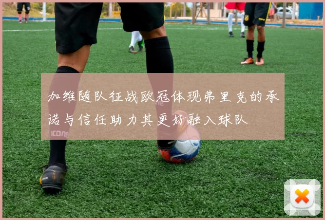 加维随队征战欧冠体现弗里克的承诺与信任助力其更好融入球队