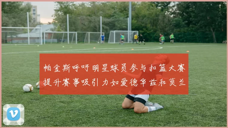 帕金斯呼吁明星球员参与扣篮大赛提升赛事吸引力如爱德华兹和莫兰特等人
