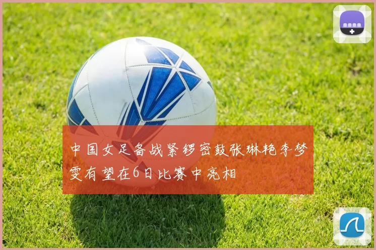 中国女足备战紧锣密鼓张琳艳李梦雯有望在6日比赛中亮相