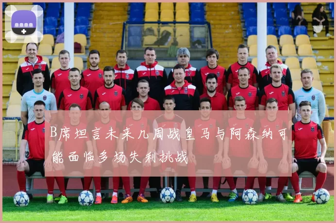 B席坦言未来几周战皇马与阿森纳可能面临多场失利挑战