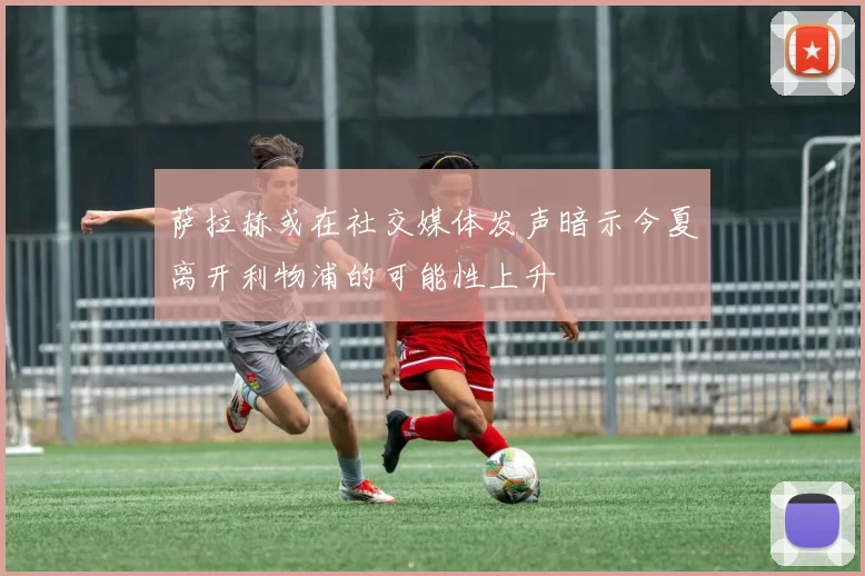 萨拉赫或在社交媒体发声暗示今夏离开利物浦的可能性上升