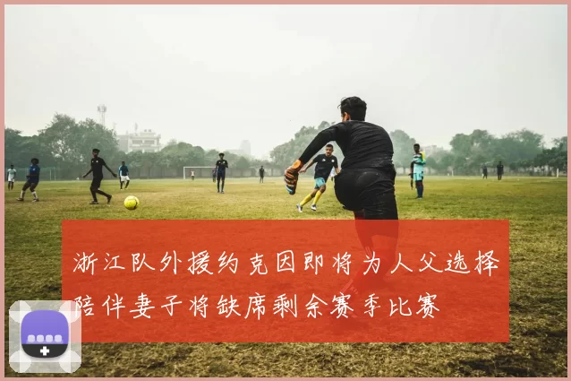 浙江队外援约克因即将为人父选择陪伴妻子将缺席剩余赛季比赛