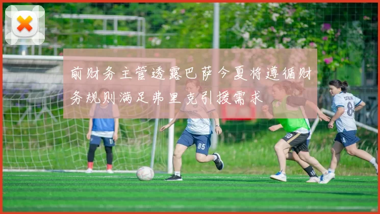 前财务主管透露巴萨今夏将遵循财务规则满足弗里克引援需求