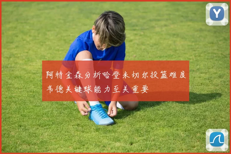 阿特金森分析哈登米切尔投篮难度韦德关键球能力至关重要