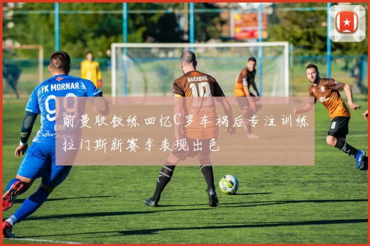 前曼联教练回忆C罗车祸后专注训练拉门斯新赛季表现出色