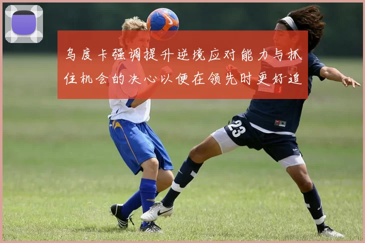 乌度卡强调提升逆境应对能力与抓住机会的决心以便在领先时更好追击对手