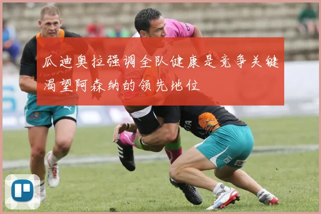 瓜迪奥拉强调全队健康是竞争关键渴望阿森纳的领先地位
