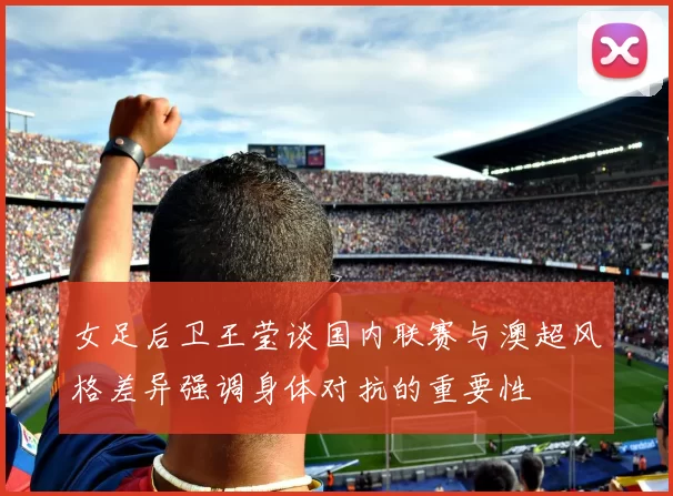 女足后卫王莹谈国内联赛与澳超风格差异强调身体对抗的重要性