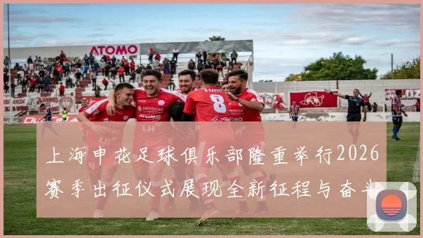 上海申花足球俱乐部隆重举行2026赛季出征仪式展现全新征程与奋斗目标