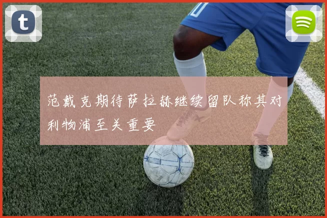 范戴克期待萨拉赫继续留队称其对利物浦至关重要