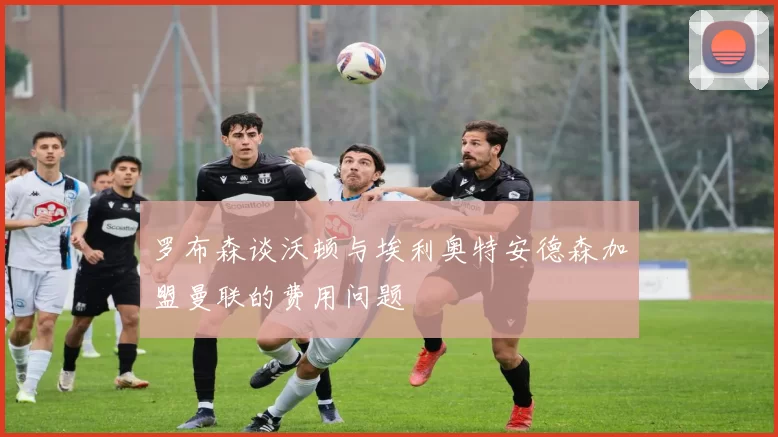 罗布森谈沃顿与埃利奥特安德森加盟曼联的费用问题