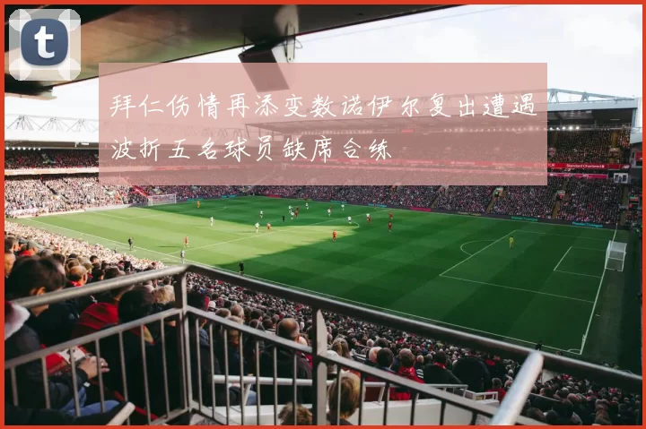 拜仁伤情再添变数诺伊尔复出遭遇波折五名球员缺席合练