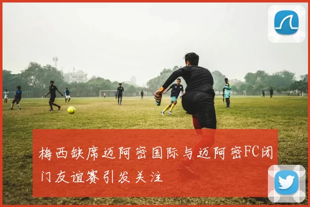 梅西缺席迈阿密国际与迈阿密FC闭门友谊赛引发关注