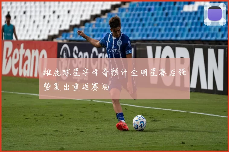 雄鹿球星字母哥预计全明星赛后强势复出重返赛场