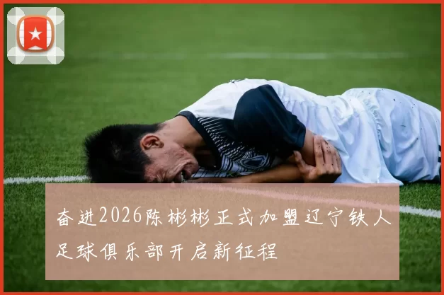 奋进2026陈彬彬正式加盟辽宁铁人足球俱乐部开启新征程