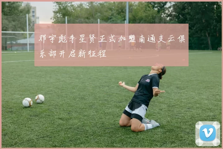邓宇彪李星贤正式加盟南通支云俱乐部开启新征程