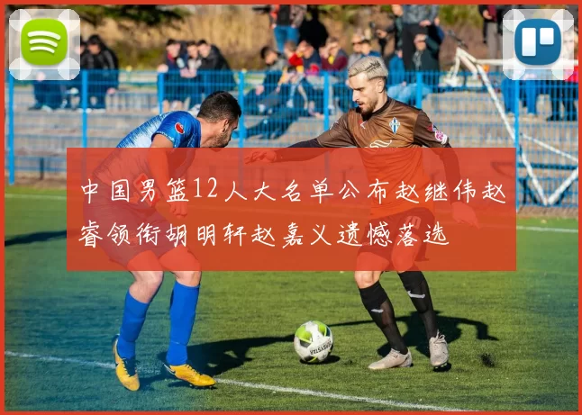 中国男篮12人大名单公布赵继伟赵睿领衔胡明轩赵嘉义遗憾落选