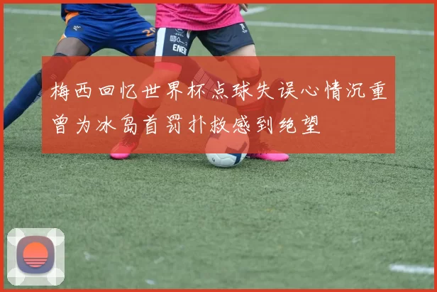 梅西回忆世界杯点球失误心情沉重曾为冰岛首罚扑救感到绝望